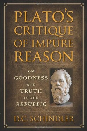 Plato's Critique of Impure Reason: On Goodness and Truth in the Republic by D.C. Schindler