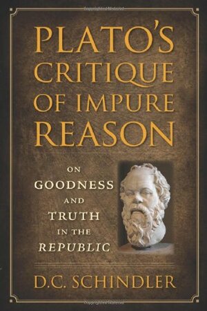 Plato's Critique of Impure Reason: On Goodness and Truth in the Republic by D.C. Schindler