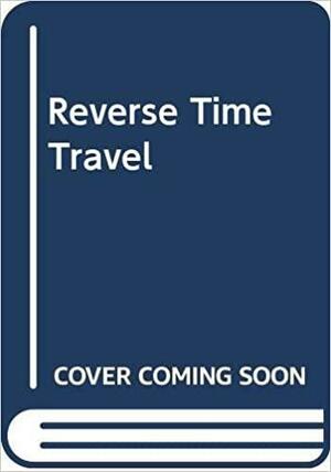 Reverse Time Travel: The Exciting Revelation That Traveling Backwards Through Time is Possible by Barry Chapman