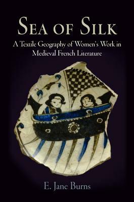 Sea of Silk: A Textile Geography of Women's Work in Medieval French Literature by E. Jane Burns