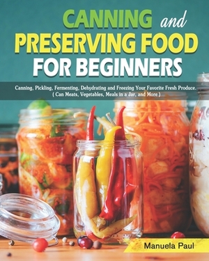 Canning and Preserving Food for Beginners: Canning, Pickling, Fermenting, Dehydrating and Freezing Your Favorite Fresh Produce. ( Can Meats, Vegetable by Manuela Paul