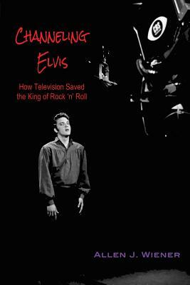 Channeling Elvis: How Television Saved the King of Rock 'n' Roll by Allen J. Wiener