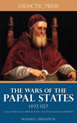 The Wars of the Papal States 1492-1517 - Italian Princes, Warrior Popes, and Holy Roman Emperors by Mandell Creighton