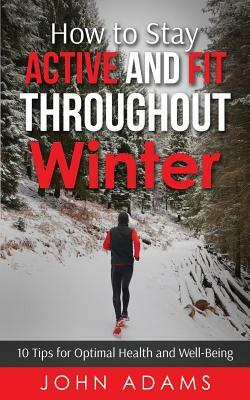 How to Stay Active and Fit Throughout Winter: 10 Tips for Optimal Health and Well-Being by John Adams