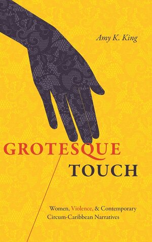 Grotesque Touch: Women, Violence, and Contemporary Circum-Caribbean Narratives by Amy King