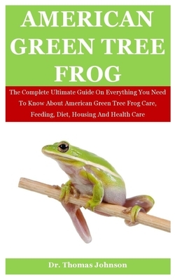 American Green Tree Frog: The Complete Ultimate Guide On Everything You Need To Know About American Green Tree Frog Care, Feeding, Diet, Housing by Thomas Johnson