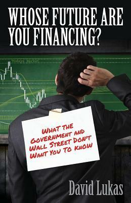 Whose Future Are You Financing?: What The Government And Wall Street Don't Want You To Know by David Lukas