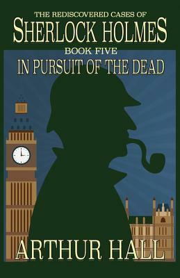 In Pursuit Of The Dead: The Rediscovered Cases of Sherlock Holmes Book 5 by Arthur Hall