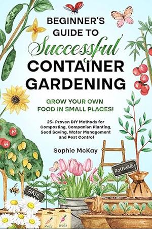 Beginner's Guide to Successful Container Gardening: Grow Your Own Food in Small Places! 25+ Proven DIY Methods for Composting, Companion Planting, Seed ... Easy and Effective Gardening Series) by Sophie McKay