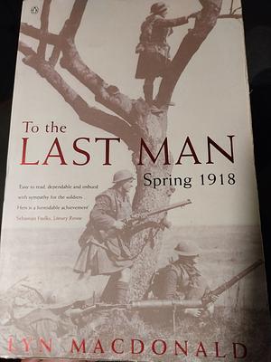To The Last Man: Spring 1918 by Lyn Macdonald, Lyn Macdonald