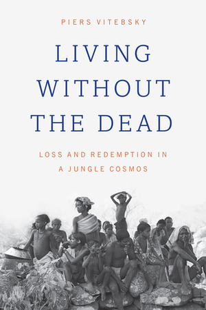 Living without the Dead: Loss and Redemption in a Jungle Cosmos by Piers Vitebsky