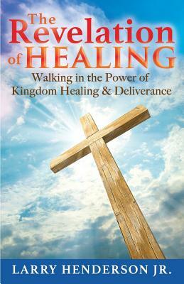 The Revelation of Healing: Walking in the Power of Kingdom Healing & Deliverance by Larry Henderson