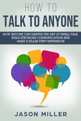 How to Talk to Anyone: How Anyone Can Master the Art of Small Talk, Build Stronger Communication and Make a Killer First Impression by Jason Miller