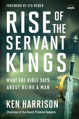 Rise of the Servant Kings: What the Bible Says about Being a Man by Ken Harrison