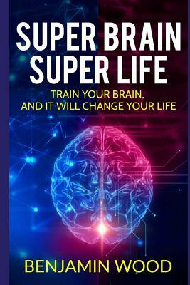 Super Brain. Super Life. Train your Brain, and it will Change Your Life: Simple and Productive Exercises for the Brain and Memory by Benjamin Wood