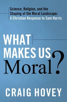 What Makes Us Moral?: Science, Religion, and the Shaping of the Moral Landscape: A Christian Response to Sam Harris by Craig Hovey
