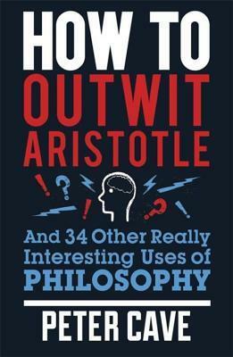 How to Outwit Aristotle: And 34 Other Really Interesting Uses of Philosophy by Peter Cave