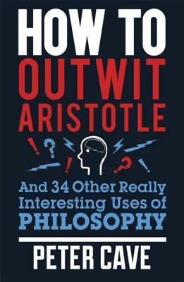 How to Outwit Aristotle: And 34 Other Really Interesting Uses of Philosophy by Peter Cave
