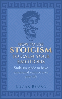 How To Use Stoicism To Calm Your Emotions: Stoicism guide to have emotional control over your life by Lucas Russo