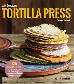 The Ultimate Tortilla Press Cookbook: 125 Recipes for All Kinds of Make-Your-Own Tortillas--And for Burritos, Enchiladas, Tacos, and More by Dotty Griffith