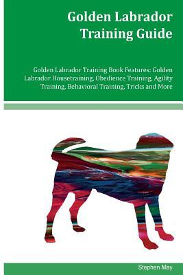 Golden Labrador Training Guide Golden Labrador Training Book Features: Golden Labrador Housetraining, Obedience Training, Agility Training, Behavioral by Stephen May
