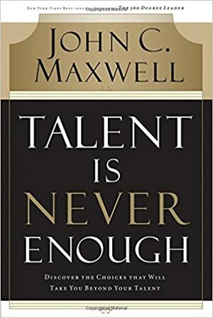 Talent Is Never Enough: Discover the Choices That Will Take You Beyond Your Talent by John C. Maxwell