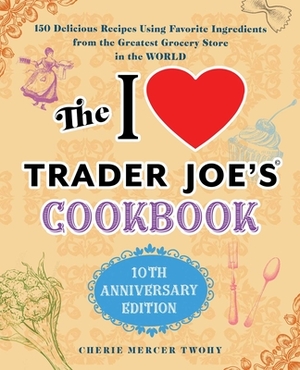 The I Love Trader Joe's Cookbook: 10th Anniversary Edition: 150 Delicious Recipes Using Favorite Ingredients from the Greatest Grocery Store in the Wo by Cherie Mercer Twohy