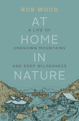 At Home in Nature: A Life of Unknown Mountains and Deep Wilderness by Rob Wood