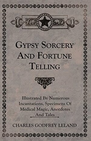 Gypsy Sorcery and Fortune Telling - Illustrated by Numerous Incantations, Specimens of Medical Magic, Anecdotes and Tales by Charles Godfrey Leland