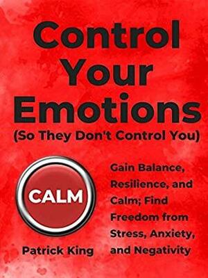 Control Your Emotions: Gain Balance, Resilience, and Calm; Find Freedom from Stress, Anxiety, and Negativity by Patrick King