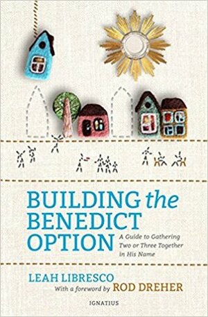 Building the Benedict Option: A Guide to Gathering Two or Three Together in His Name by Rod Dreher, Leah Libresco