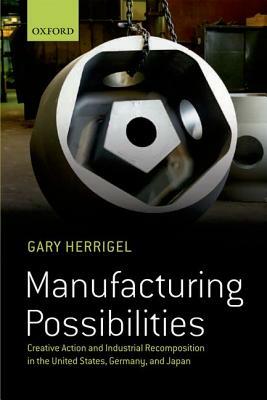 Manufacturing Possibilities: Creative Action and Industrial Recomposition in the United States, Germany, and Japan by Gary Herrigel