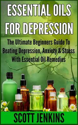 Essential Oils for Depression: The Ultimate Beginners Guide To Beating Depression, Anxiety & Stress With Essential Oil Remedies by Scott Jenkins