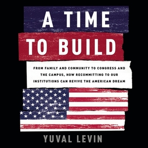 A Time to Build: From Family and Community to Congress and the Campus, How Recommitting to Our Institutions Can Revive the American Dre by Yuval Levin