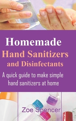 Homemade Hand Sanitizers and Disinfectants: A quick guide to make simple hand sanitizers at home by Zoe Spencer