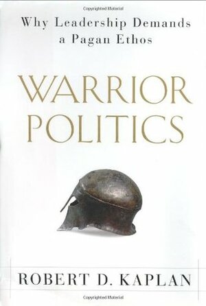 Warrior Politics: Why Leadership Demands a Pagan Ethos by Robert D. Kaplan