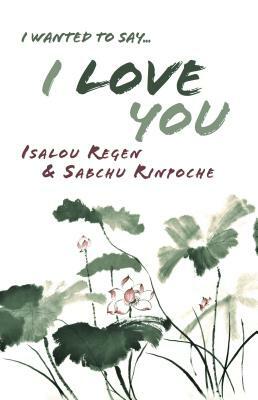 I Wanted to Say . . . I Love You by Sabchu Rinpoche, Isalou Regen