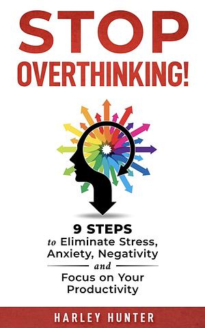 Stop Overthinking!: 9 Steps to Eliminate Stress, Anxiety, Negativity and Focus on Your Productivity by Harley Hunter