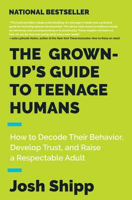 The Grown-Up's Guide to Teenage Humans: How to Decode Their Behavior, Develop Trust, and Raise a Respectable Adult by Josh Shipp