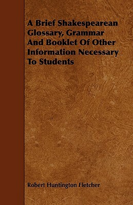 A Brief Shakespearean Glossary, Grammar and Booklet of Other Information Necessary to Students by Robert Huntington Fletcher