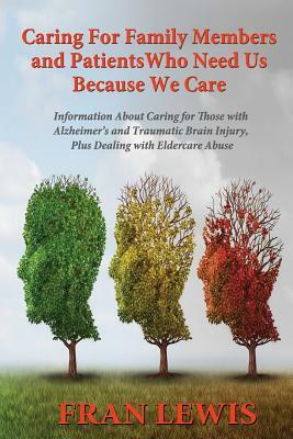 Caring for Family Members and Patients Who Need Us Because We Care: Information About Caring for Those with Alzheimer's Disease and Traumatic Brain In by Fran Lewis