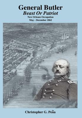 General Butler: Beast or Patriot - New Orleans Occupation May-December 1862 by Christopher G. Pena, Christopher G. Peena