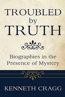 Troubled by Truth: Biographies in the Presence of Mystery by Kenneth Cragg