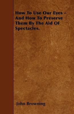 How To Use Our Eyes - And How To Preserve Them By The Aid Of Spectacles. by John Browning