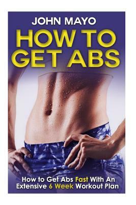 How To Get Abs: How to Get Abs Fast With An Extensive 6 Week Workout Plan by John Mayo