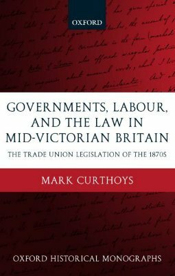 Governments, Labour, and the Law in Mid-Victorian Britain: The Trade Union Legislation of the 1870s by Mark Curthoys