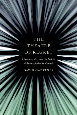 The Theatre of Regret: Literature, Art, and the Politics of Reconciliation in Canada by David Gaertner