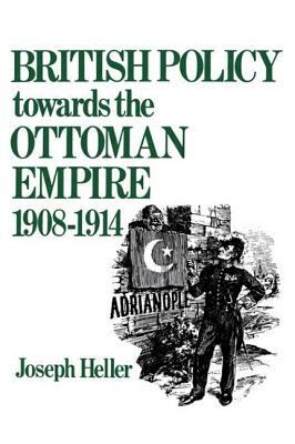British Policy Towards the Ottoman Empire 1908-1914 by Joseph Heller