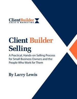 Client Builder Selling: A Practical, Hands-on Selling Process for Small Business Owners and the People Who Work for Them by Larry Lewis