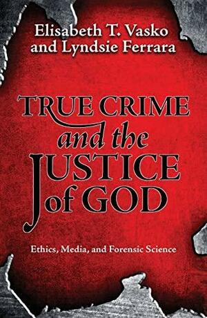 True Crime and the Justice of God: Ethics, Media, and Forensic Science by Elisabeth T. Vasko, Lyndsie Ferrara